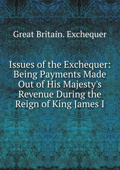 Обложка книги Issues of the Exchequer: Being Payments Made Out of His Majesty.s Revenue During the Reign of King James I., Great Britain. Exchequer