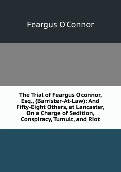 Обложка книги The Trial of Feargus O.connor, Esq., (Barrister-At-Law): And Fifty-Eight Others, at Lancaster, On a Charge of Sedition, Conspiracy, Tumult, and Riot, Feargus O'Connor