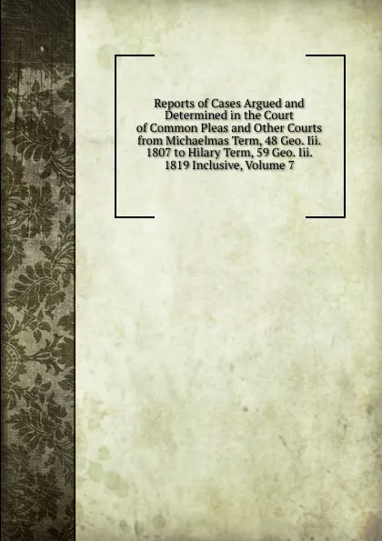 Обложка книги Reports of Cases Argued and Determined in the Court of Common Pleas and Other Courts from Michaelmas Term, 48 Geo. Iii. 1807 to Hilary Term, 59 Geo. Iii. 1819 Inclusive, Volume 7, 