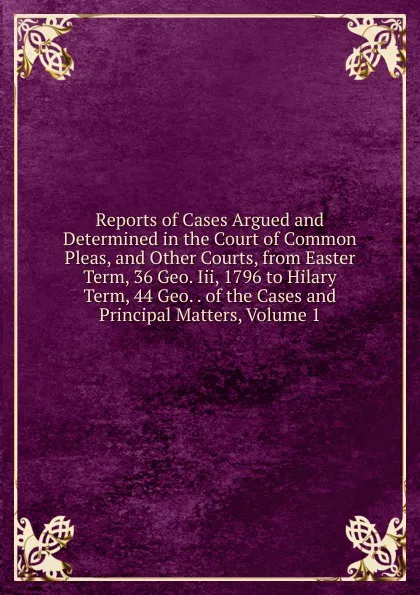 Обложка книги Reports of Cases Argued and Determined in the Court of Common Pleas, and Other Courts, from Easter Term, 36 Geo. Iii, 1796 to Hilary Term, 44 Geo. . of the Cases and Principal Matters, Volume 1, 