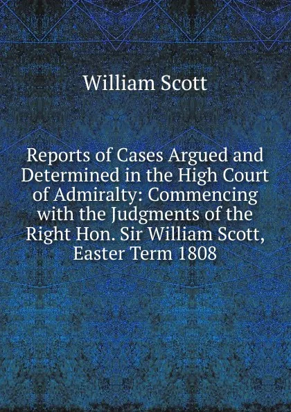 Обложка книги Reports of Cases Argued and Determined in the High Court of Admiralty: Commencing with the Judgments of the Right Hon. Sir William Scott, Easter Term 1808, W. Scott