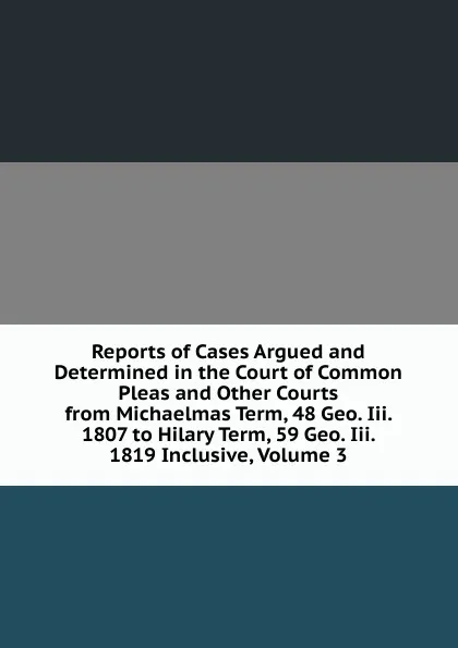 Обложка книги Reports of Cases Argued and Determined in the Court of Common Pleas and Other Courts from Michaelmas Term, 48 Geo. Iii. 1807 to Hilary Term, 59 Geo. Iii. 1819 Inclusive, Volume 3, 