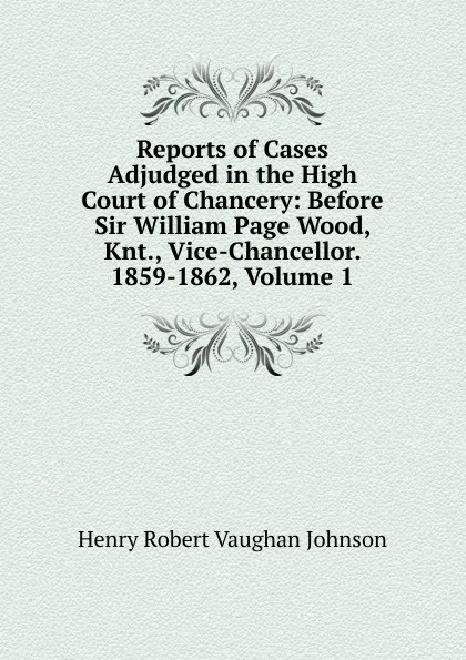 Обложка книги Reports of Cases Adjudged in the High Court of Chancery: Before Sir William Page Wood, Knt., Vice-Chancellor. 1859-1862, Volume 1, Henry Robert Vaughan Johnson