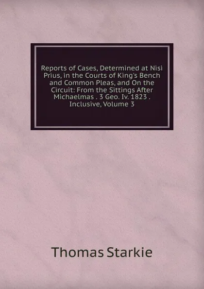 Обложка книги Reports of Cases, Determined at Nisi Prius, in the Courts of King.s Bench and Common Pleas, and On the Circuit: From the Sittings After Michaelmas . 3 Geo. Iv. 1823 . Inclusive, Volume 3, Thomas Starkie