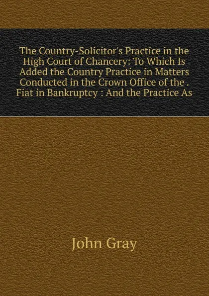 Обложка книги The Country-Solicitor.s Practice in the High Court of Chancery: To Which Is Added the Country Practice in Matters Conducted in the Crown Office of the . Fiat in Bankruptcy : And the Practice As, John Gray