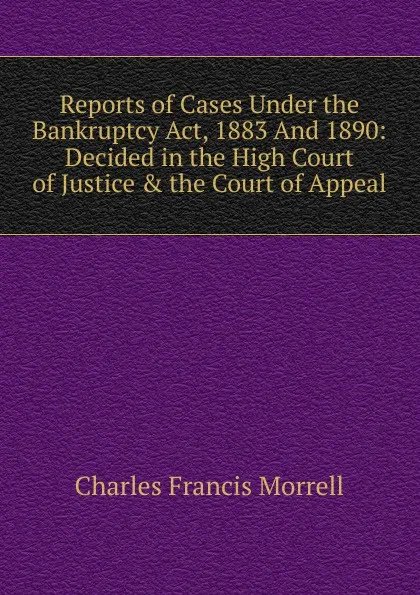 Обложка книги Reports of Cases Under the Bankruptcy Act, 1883 And 1890: Decided in the High Court of Justice . the Court of Appeal, Charles Francis Morrell