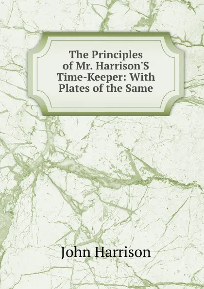 Обложка книги The Principles of Mr. Harrison.S Time-Keeper: With Plates of the Same, John Harrison