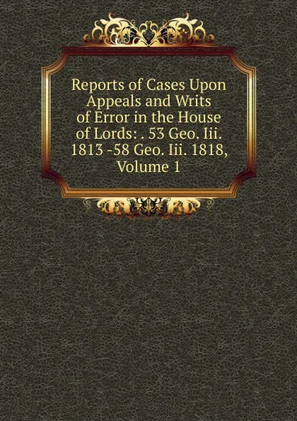 Обложка книги Reports of Cases Upon Appeals and Writs of Error in the House of Lords: . 53 Geo. Iii. 1813 -58 Geo. Iii. 1818, Volume 1, 