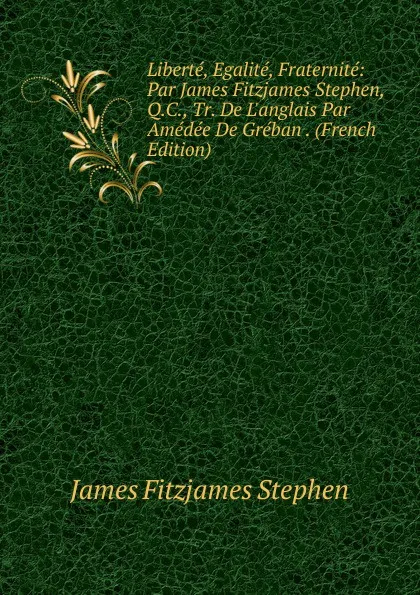 Обложка книги Liberte, Egalite, Fraternite: Par James Fitzjames Stephen, Q.C., Tr. De L.anglais Par Amedee De Greban . (French Edition), Stephen James Fitzjames
