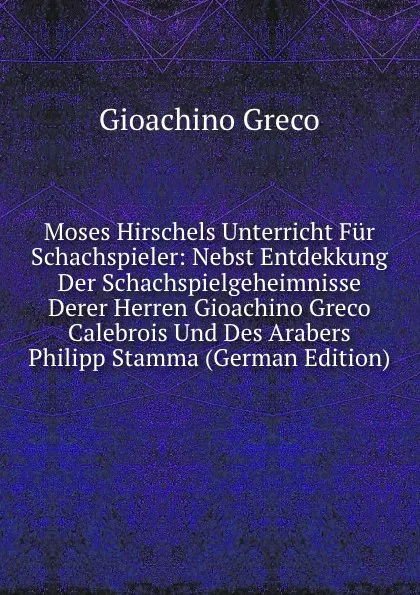 Обложка книги Moses Hirschels Unterricht Fur Schachspieler: Nebst Entdekkung Der Schachspielgeheimnisse Derer Herren Gioachino Greco Calebrois Und Des Arabers Philipp Stamma (German Edition), Gioachino Greco