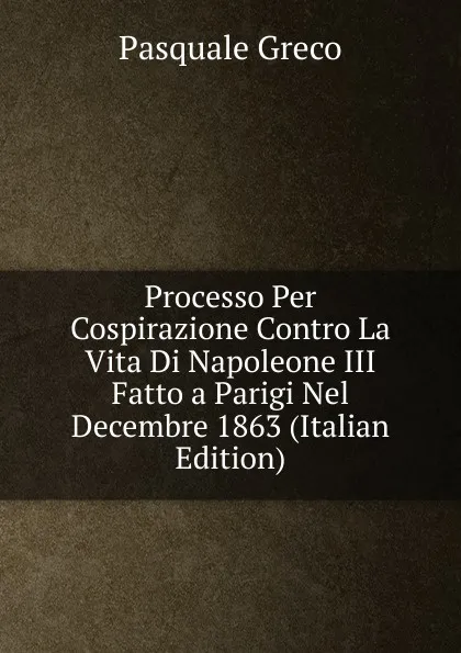 Обложка книги Processo Per Cospirazione Contro La Vita Di Napoleone III Fatto a Parigi Nel Decembre 1863 (Italian Edition), Pasquale Greco