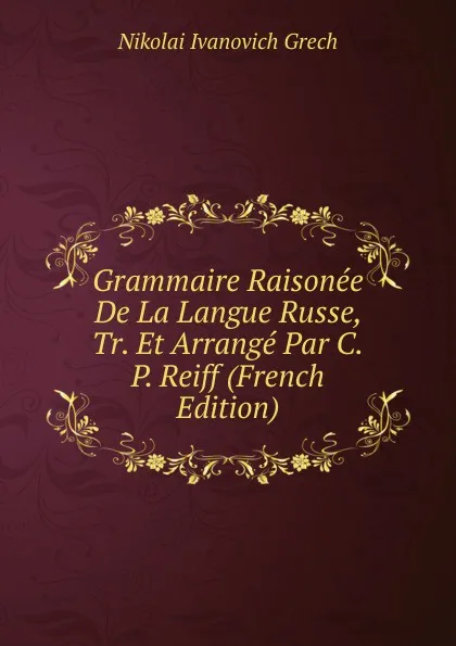 Обложка книги Grammaire Raisonee De La Langue Russe, Tr. Et Arrange Par C.P. Reiff (French Edition), Nikolai Ivanovich Grech