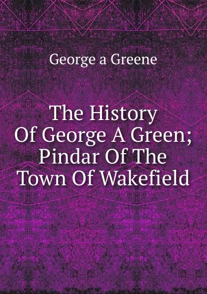 Обложка книги The History Of George A Green; Pindar Of The Town Of Wakefield, George a Greene