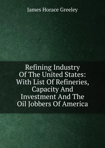 Обложка книги Refining Industry Of The United States: With List Of Refineries, Capacity And Investment And The Oil Jobbers Of America, James Horace Greeley