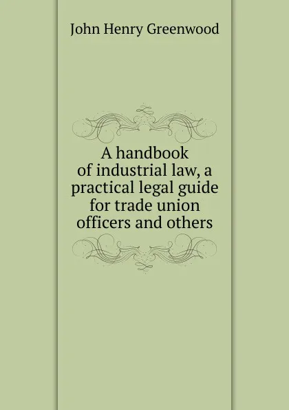 Обложка книги A handbook of industrial law, a practical legal guide for trade union officers and others, John Henry Greenwood