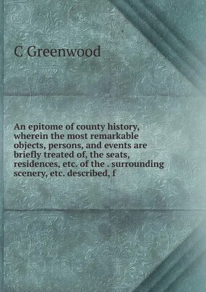 Обложка книги An epitome of county history, wherein the most remarkable objects, persons, and events are briefly treated of, the seats, residences, etc. of the . surrounding scenery, etc. described, f, C Greenwood