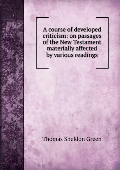 Обложка книги A course of developed criticism: on passages of the New Testament materially affected by various readings, Thomas Sheldon Green