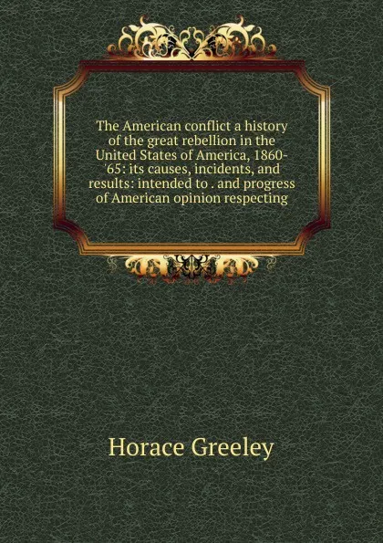 Обложка книги The American conflict a history of the great rebellion in the United States of America, 1860-.65: its causes, incidents, and results: intended to . and progress of American opinion respecting, Horace Greeley