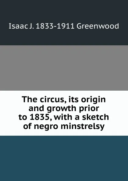 Обложка книги The circus, its origin and growth prior to 1835, with a sketch of negro minstrelsy, Isaac J. 1833-1911 Greenwood