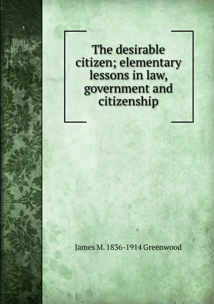 Обложка книги The desirable citizen; elementary lessons in law, government and citizenship, James M. 1836-1914 Greenwood