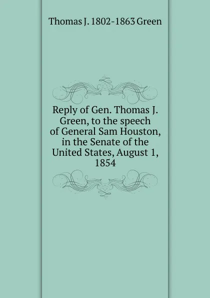 Обложка книги Reply of Gen. Thomas J. Green, to the speech of General Sam Houston, in the Senate of the United States, August 1, 1854, Thomas J. 1802-1863 Green