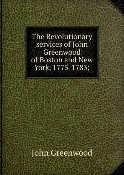 Обложка книги The Revolutionary services of John Greenwood of Boston and New York, 1775-1783;, John Greenwood