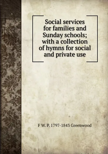 Обложка книги Social services for families and Sunday schools; with a collection of hymns for social and private use, F.W. P. Greenwood