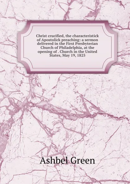 Обложка книги Christ crucified, the characteristick of Apostolick preaching: a sermon delivered in the First Presbyterian Church of Philadelphia, at the opening of . Church in the United States, May 19, 1825, Ashbel Green