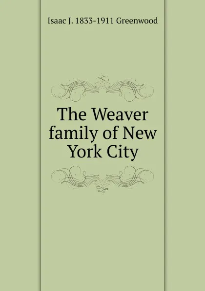 Обложка книги The Weaver family of New York City, Isaac J. 1833-1911 Greenwood