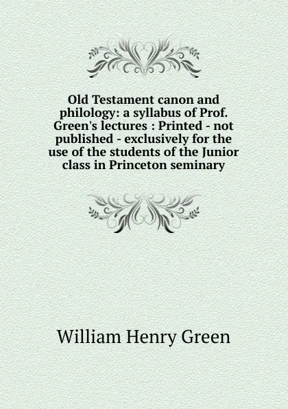 Обложка книги Old Testament canon and philology: a syllabus of Prof. Green.s lectures : Printed - not published - exclusively for the use of the students of the Junior class in Princeton seminary, William Henry Green