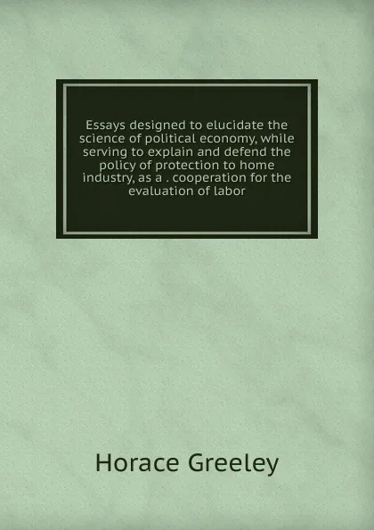 Обложка книги Essays designed to elucidate the science of political economy, while serving to explain and defend the policy of protection to home industry, as a . cooperation for the evaluation of labor, Horace Greeley