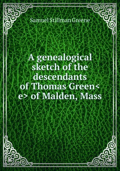 Обложка книги A genealogical sketch of the descendants of Thomas Green.e. of Malden, Mass, Samuel Stillman Greene