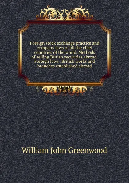 Обложка книги Foreign stock exchange practice and company laws of all the chief countries of the world. Methods of selling British securities abroad. Foreign laws . British works and branches established abroad, William John Greenwood