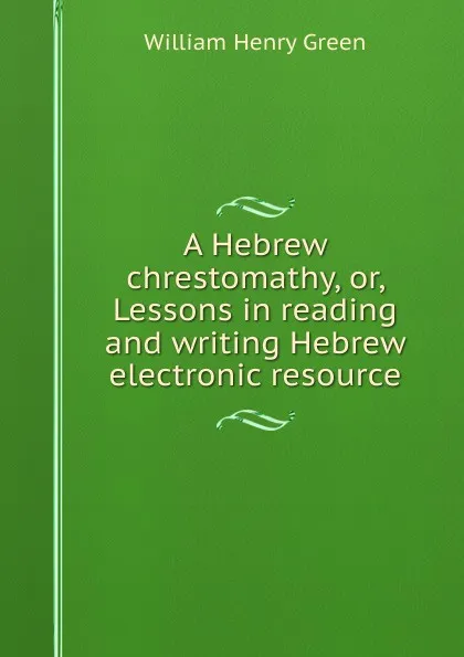 Обложка книги A Hebrew chrestomathy, or, Lessons in reading and writing Hebrew electronic resource, William Henry Green