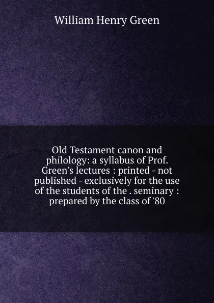 Обложка книги Old Testament canon and philology: a syllabus of Prof. Green.s lectures : printed - not published - exclusively for the use of the students of the . seminary : prepared by the class of .80, William Henry Green