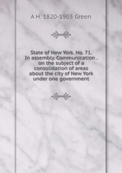 Обложка книги State of New York. No. 71. In assembly. Communication . on the subject of a consolidation of areas about the city of New York under one government, A H. 1820-1903 Green