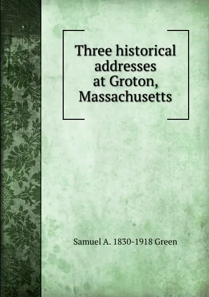 Обложка книги Three historical addresses at Groton, Massachusetts, Samuel A. 1830-1918 Green