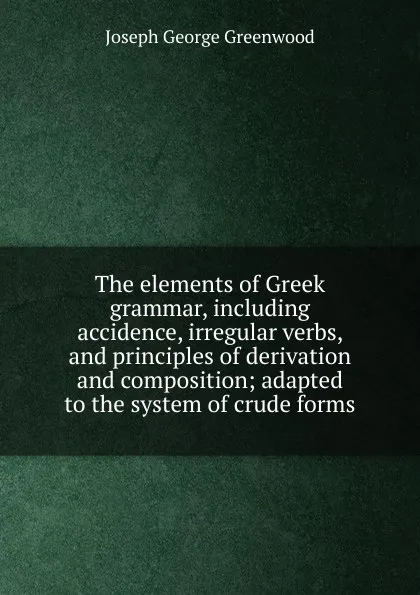 Обложка книги The elements of Greek grammar, including accidence, irregular verbs, and principles of derivation and composition; adapted to the system of crude forms, Joseph George Greenwood