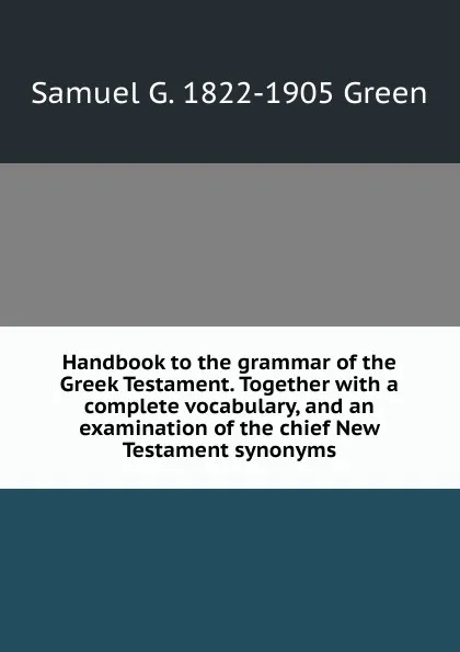 Обложка книги Handbook to the grammar of the Greek Testament. Together with a complete vocabulary, and an examination of the chief New Testament synonyms, Samuel G. 1822-1905 Green