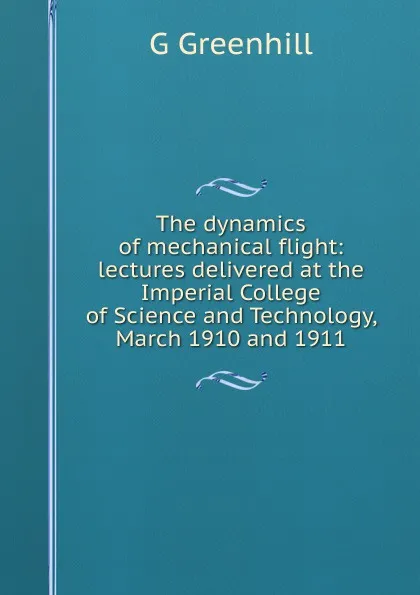 Обложка книги The dynamics of mechanical flight: lectures delivered at the Imperial College of Science and Technology, March 1910 and 1911, G Greenhill