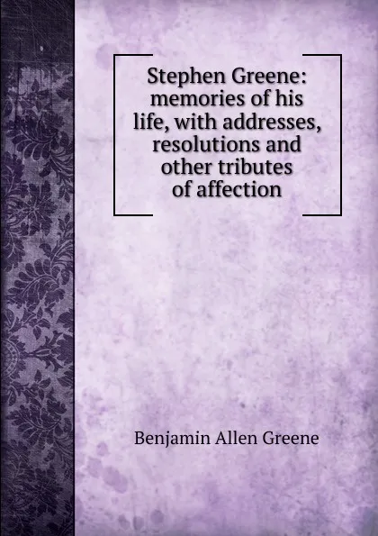 Обложка книги Stephen Greene: memories of his life, with addresses, resolutions and other tributes of affection, Benjamin Allen Greene