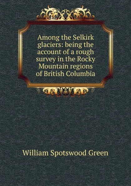 Обложка книги Among the Selkirk glaciers: being the account of a rough survey in the Rocky Mountain regions of British Columbia, William Spotswood Green