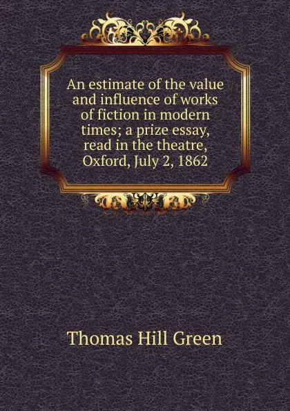 Обложка книги An estimate of the value and influence of works of fiction in modern times; a prize essay, read in the theatre, Oxford, July 2, 1862, Thomas Hill Green