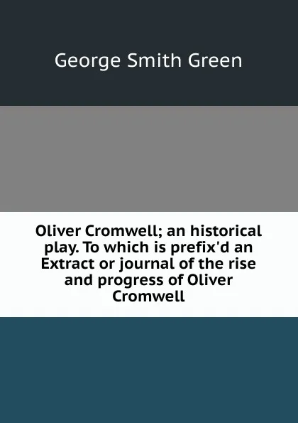 Обложка книги Oliver Cromwell; an historical play. To which is prefix.d an Extract or journal of the rise and progress of Oliver Cromwell, George Smith Green