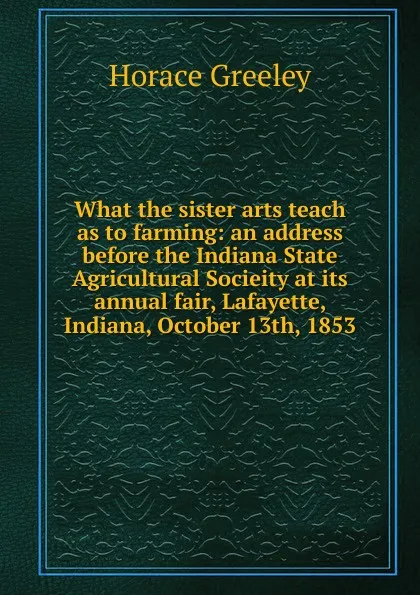 Обложка книги What the sister arts teach as to farming: an address before the Indiana State Agricultural Socieity at its annual fair, Lafayette, Indiana, October 13th, 1853, Horace Greeley