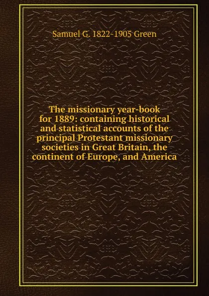 Обложка книги The missionary year-book for 1889: containing historical and statistical accounts of the principal Protestant missionary societies in Great Britain, the continent of Europe, and America, Samuel G. 1822-1905 Green