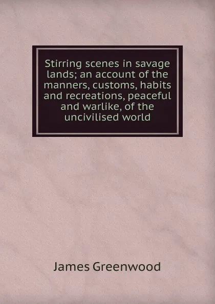 Обложка книги Stirring scenes in savage lands; an account of the manners, customs, habits and recreations, peaceful and warlike, of the uncivilised world, James Greenwood