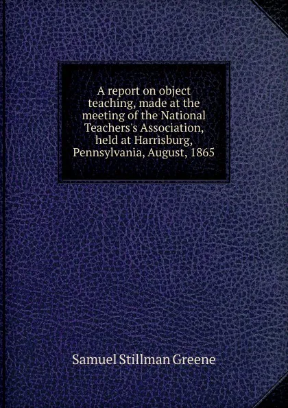 Обложка книги A report on object teaching, made at the meeting of the National Teachers.s Association, held at Harrisburg, Pennsylvania, August, 1865, Samuel Stillman Greene