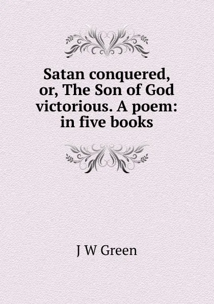 Обложка книги Satan conquered, or, The Son of God victorious. A poem: in five books, J W Green