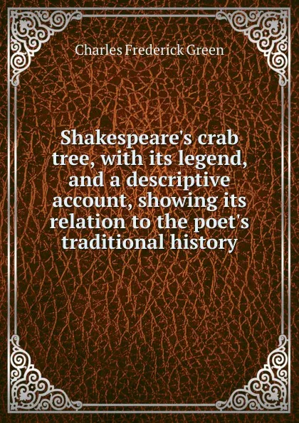 Обложка книги Shakespeare.s crab tree, with its legend, and a descriptive account, showing its relation to the poet.s traditional history, Charles Frederick Green